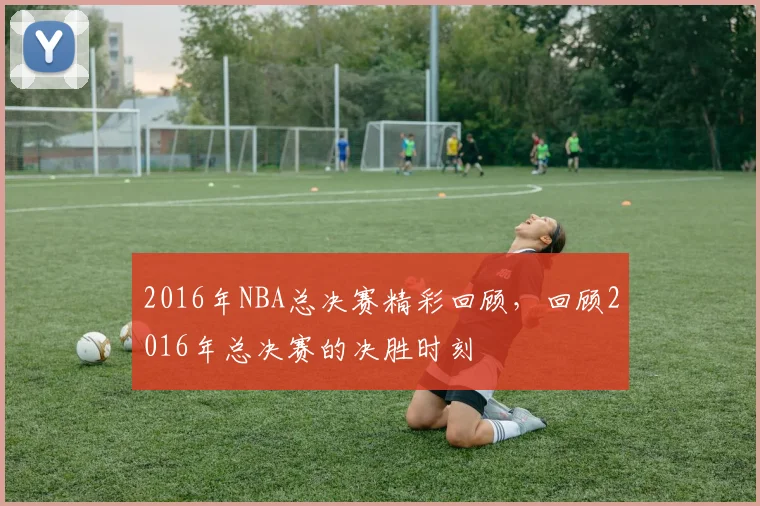 2016年NBA总决赛精彩回顾，回顾2016年总决赛的决胜时刻