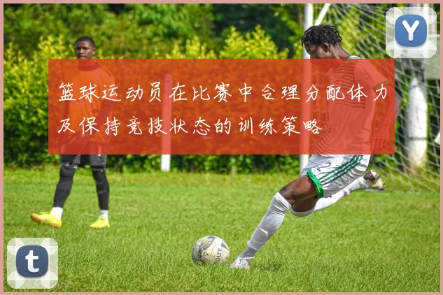 篮球运动员在比赛中合理分配体力及保持竞技状态的训练策略