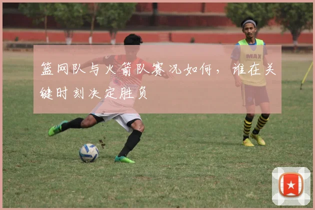 篮网队与火箭队赛况如何，谁在关键时刻决定胜负