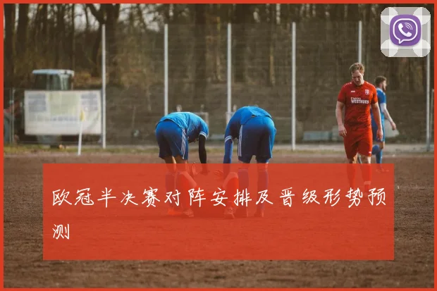 欧冠半决赛对阵安排及晋级形势预测