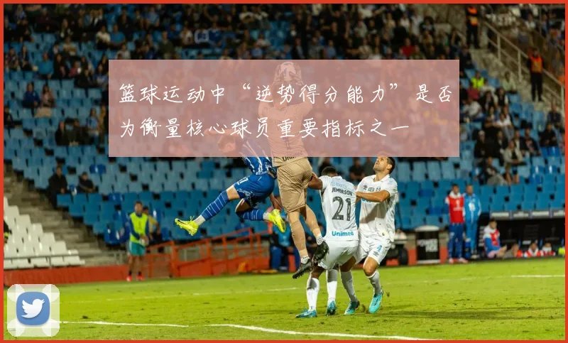 篮球运动中“逆势得分能力”是否为衡量核心球员重要指标之一