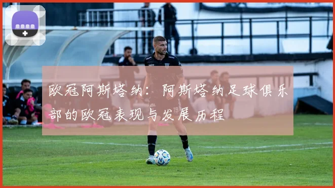 欧冠阿斯塔纳:阿斯塔纳足球俱乐部的欧冠表现与发展历程